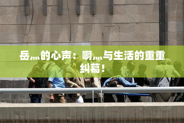 岳灬的心声：啊灬与生活的重重纠葛！