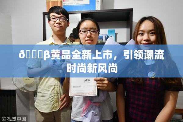 🔞β黄品全新上市，引领潮流时尚新风尚