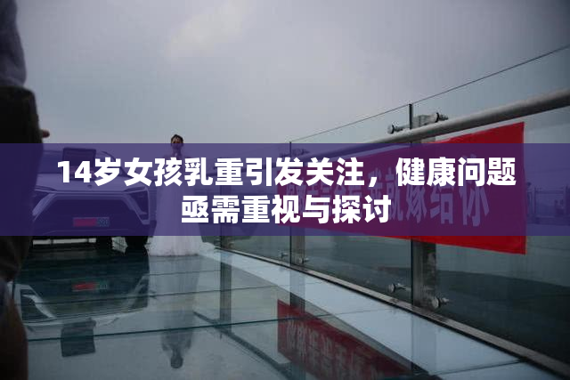 14岁女孩乳重引发关注，健康问题亟需重视与探讨