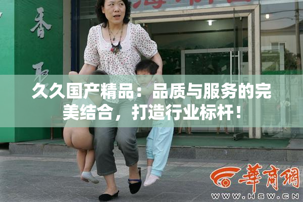久久国产精品：品质与服务的完美结合，打造行业标杆！