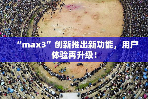 “max3”创新推出新功能，用户体验再升级！
