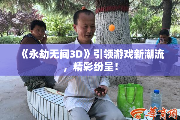 《永劫无间3D》引领游戏新潮流，精彩纷呈！