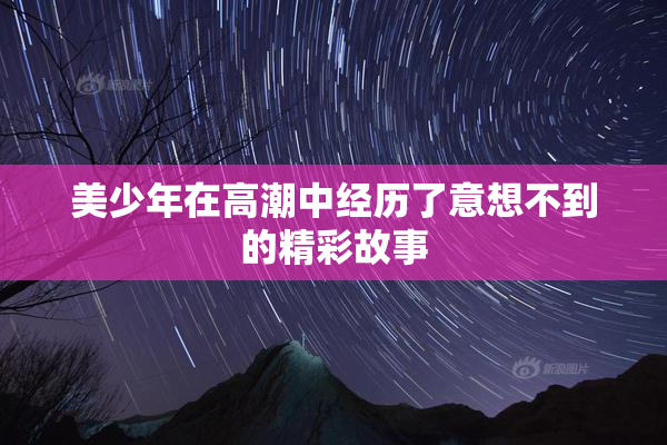 美少年在高潮中经历了意想不到的精彩故事