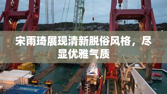 宋雨琦展现清新脱俗风格，尽显优雅气质