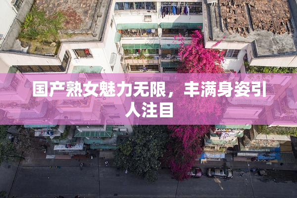 国产熟女魅力无限，丰满身姿引人注目