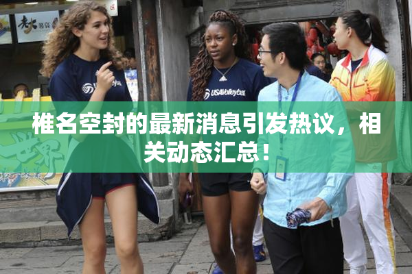 椎名空封的最新消息引发热议，相关动态汇总！