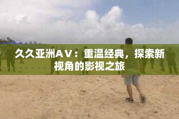久久亚洲AⅤ：重温经典，探索新视角的影视之旅