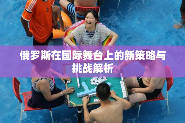 俄罗斯在国际舞台上的新策略与挑战解析
