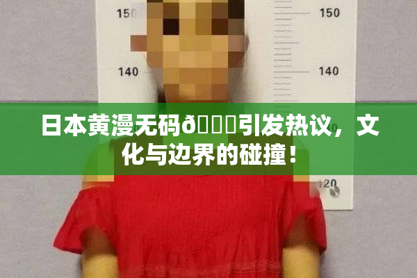 日本黄漫无码🔞引发热议，文化与边界的碰撞！