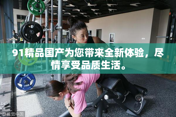 91精品国产为您带来全新体验，尽情享受品质生活。