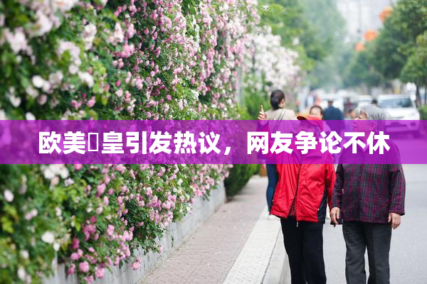 欧美嘼皇引发热议，网友争论不休