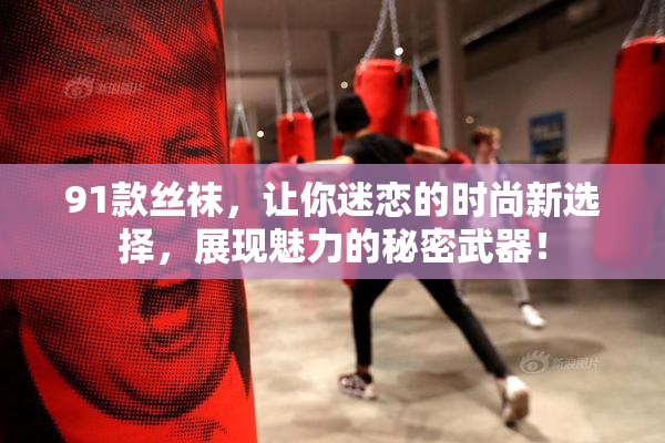91款丝袜，让你迷恋的时尚新选择，展现魅力的秘密武器！