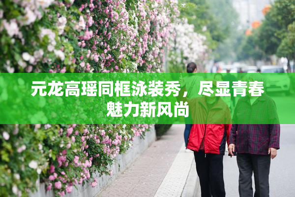 元龙高瑶同框泳装秀，尽显青春魅力新风尚