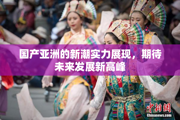 国产亚洲的新潮实力展现，期待未来发展新高峰