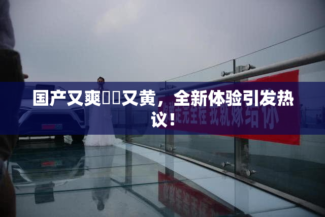 国产又爽❌‌又黄，全新体验引发热议！