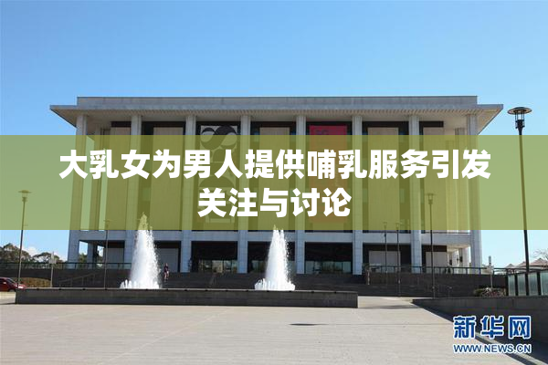 大乳女为男人提供哺乳服务引发关注与讨论