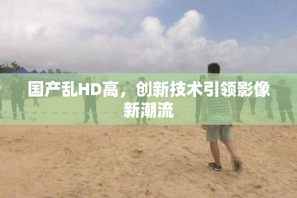 国产乱HD高，创新技术引领影像新潮流