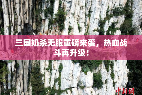 三国奶杀无服重磅来袭，热血战斗再升级！