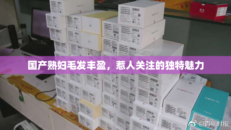 国产熟妇毛发丰盈，惹人关注的独特魅力