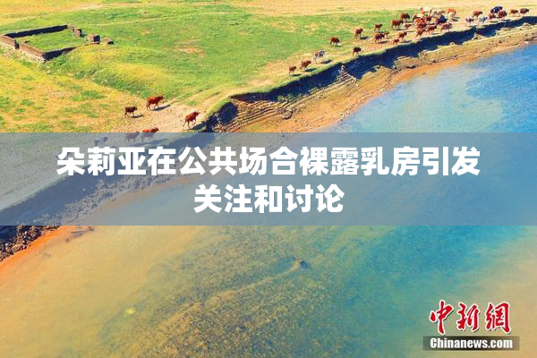 朵莉亚在公共场合裸露乳房引发关注和讨论
