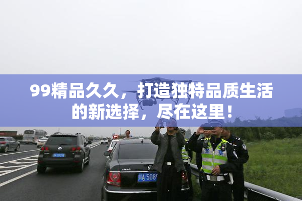 99精品久久，打造独特品质生活的新选择，尽在这里！