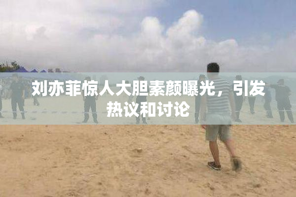 刘亦菲惊人大胆素颜曝光，引发热议和讨论