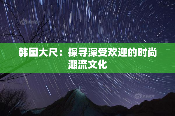 韩国大尺：探寻深受欢迎的时尚潮流文化