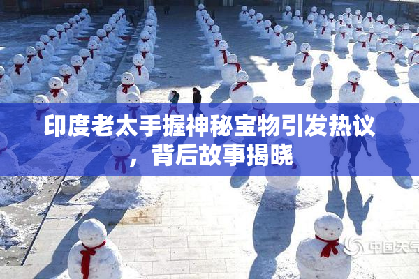 印度老太手握神秘宝物引发热议，背后故事揭晓