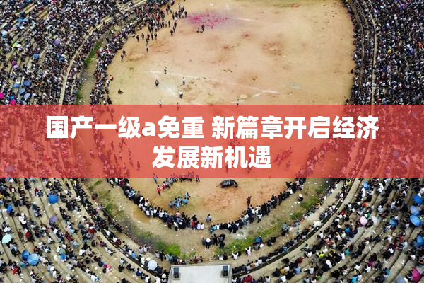 国产一级a免重 新篇章开启经济发展新机遇