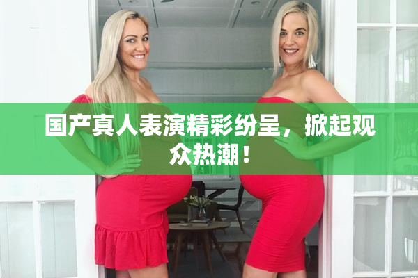 国产真人表演精彩纷呈，掀起观众热潮！