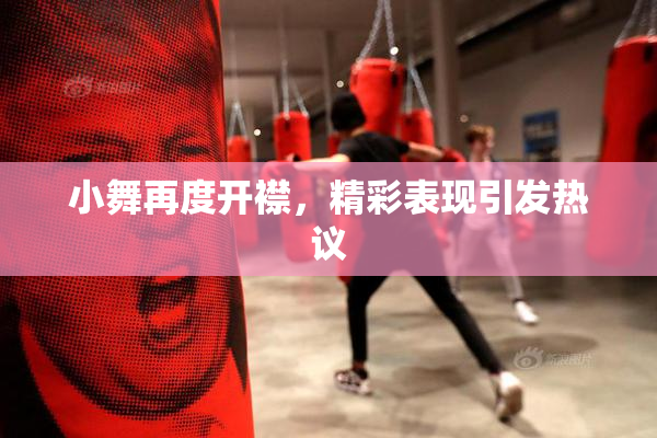 小舞再度开襟，精彩表现引发热议