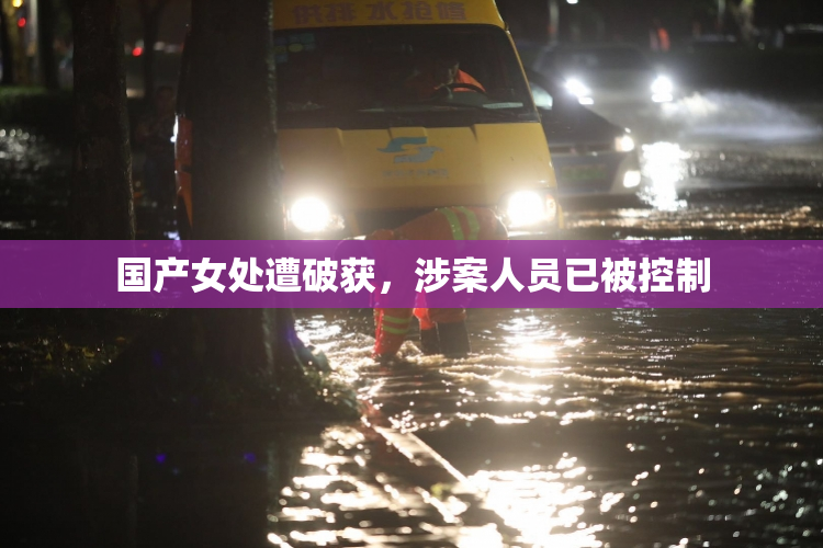 国产女处遭破获，涉案人员已被控制