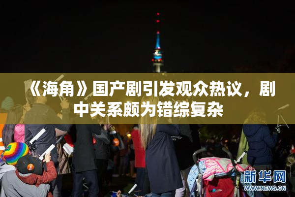 《海角》国产剧引发观众热议，剧中关系颇为错综复杂