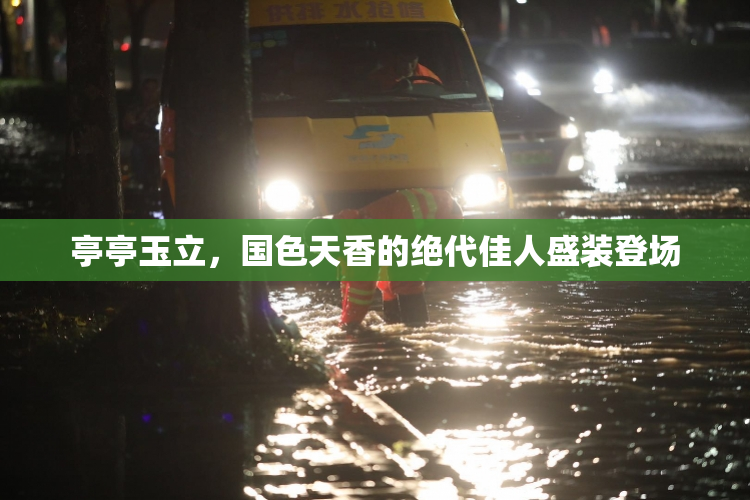 亭亭玉立，国色天香的绝代佳人盛装登场