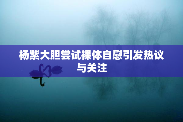 杨紫大胆尝试裸体自慰引发热议与关注