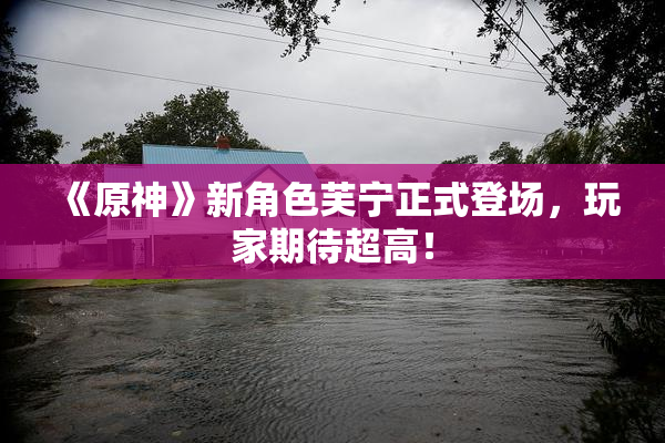 《原神》新角色芙宁正式登场，玩家期待超高！