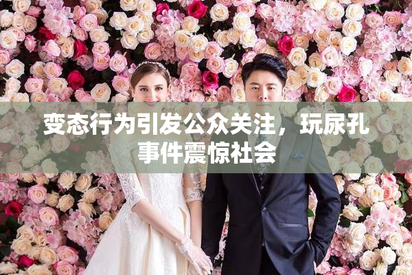 变态行为引发公众关注，玩尿孔事件震惊社会
