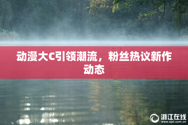 动漫大C引领潮流，粉丝热议新作动态