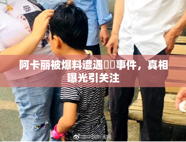 阿卡丽被爆料遭遇❌‌事件，真相曝光引关注
