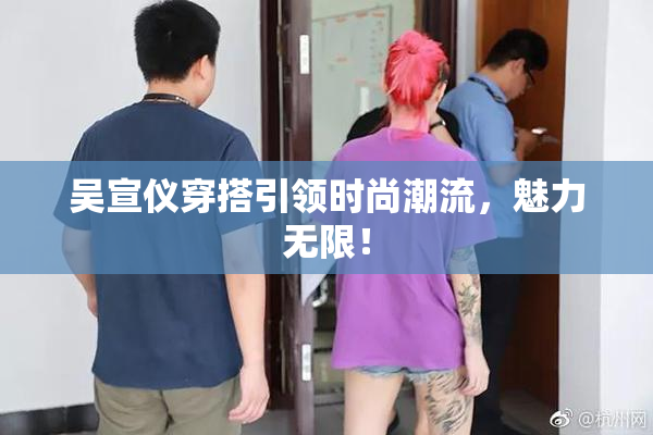 吴宣仪穿搭引领时尚潮流，魅力无限！