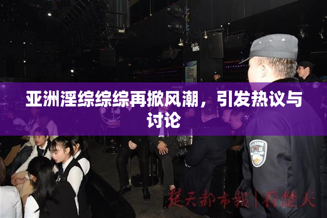 亚洲淫综综综再掀风潮，引发热议与讨论