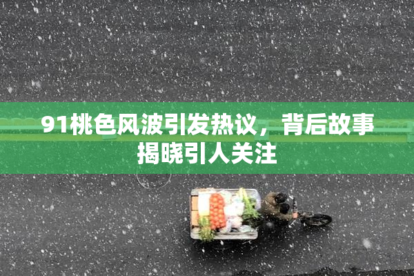 91桃色风波引发热议，背后故事揭晓引人关注