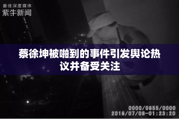 蔡徐坤被啪到的事件引发舆论热议并备受关注