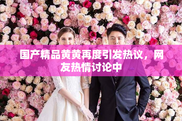 国产精品黄黄再度引发热议，网友热情讨论中