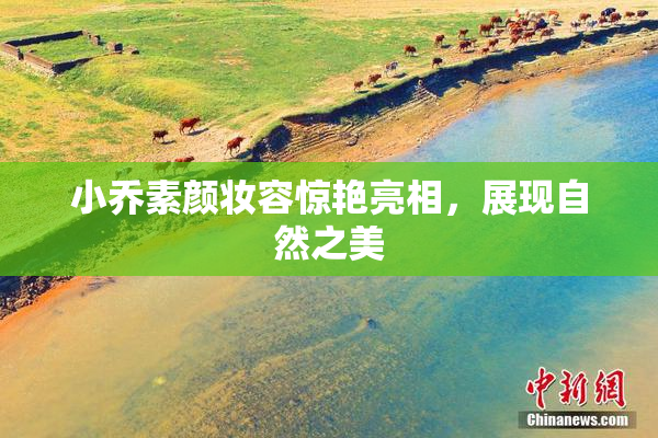 小乔素颜妆容惊艳亮相，展现自然之美