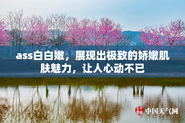 ass白白嫩，展现出极致的娇嫩肌肤魅力，让人心动不已