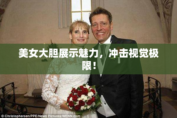 美女大胆展示魅力，冲击视觉极限！