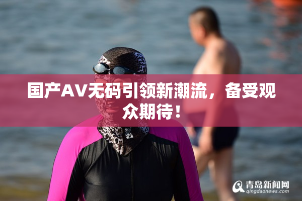 国产AV无码引领新潮流，备受观众期待！