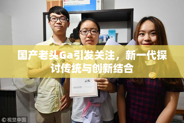 国产老头Ga引发关注，新一代探讨传统与创新结合