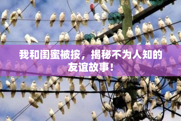 我和闺蜜被按，揭秘不为人知的友谊故事！